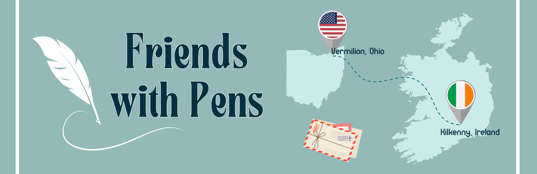 "Friends with Pens" in text with graphic of white feather, with graphic of state of Ohio and country of Ireland with pin icon and flag of each country showing the locations of Vermilion, Ohio and Kilkenny, Ireland. There are additional accents of a stack of letters and white lines at either side of the graphic. The background is light teal.