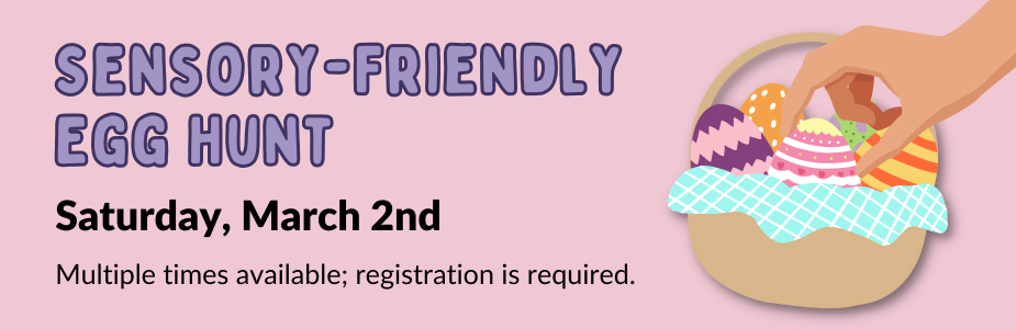 Graphic of hand grabbing colorful eggs from basked with text: "Sensory-Friendly Egg Hunt: Saturday, March 2nd.  Multiple times available; registration required."