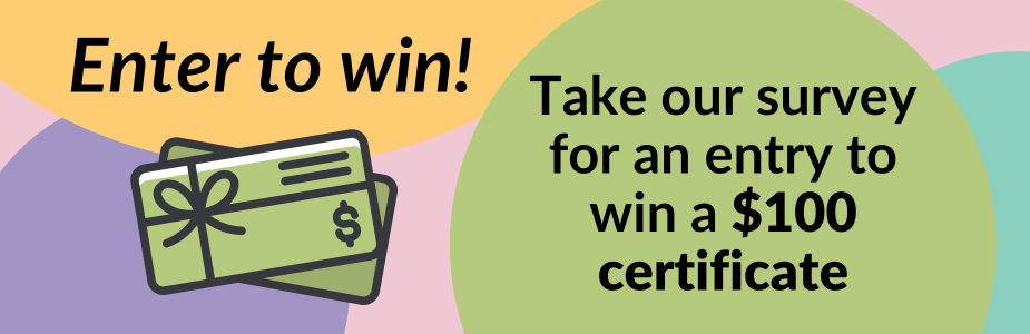 "Enter to win! Take our survey for an entry to win a $100 gift certificate" in text with graphic of gift card, against background of colorful circles